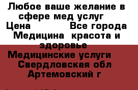 Любое ваше желание в сфере мед.услуг. › Цена ­ 1 100 - Все города Медицина, красота и здоровье » Медицинские услуги   . Свердловская обл.,Артемовский г.